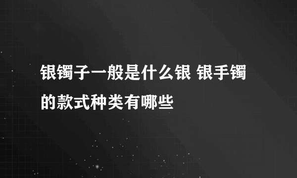 银镯子一般是什么银 银手镯的款式种类有哪些