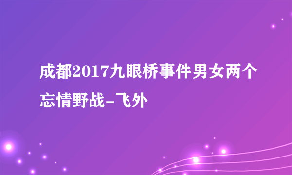 成都2017九眼桥事件男女两个忘情野战-飞外