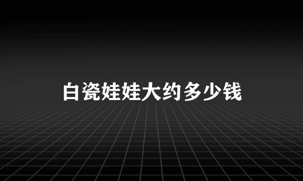 白瓷娃娃大约多少钱