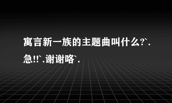 寓言新一族的主题曲叫什么?`.急!!`.谢谢咯`.