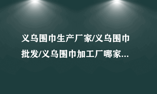 义乌围巾生产厂家/义乌围巾批发/义乌围巾加工厂哪家好?这个时节正是旺季，想弄点卖，麻烦留下联系方式