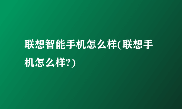 联想智能手机怎么样(联想手机怎么样?)