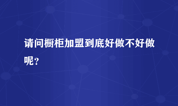 请问橱柜加盟到底好做不好做呢？