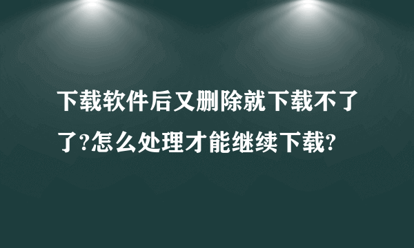 下载软件后又删除就下载不了了?怎么处理才能继续下载?