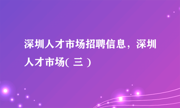 深圳人才市场招聘信息，深圳人才市场( 三 )