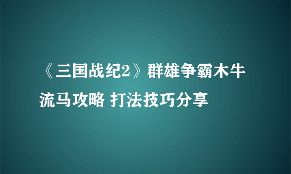 《三国战纪2》群雄争霸木牛流马攻略 打法技巧分享