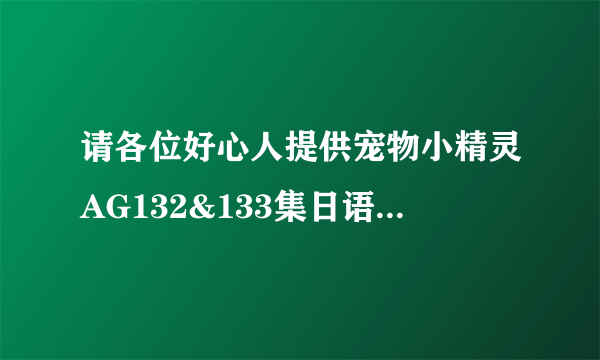 请各位好心人提供宠物小精灵AG132&133集日语中文字幕版（或国语版）