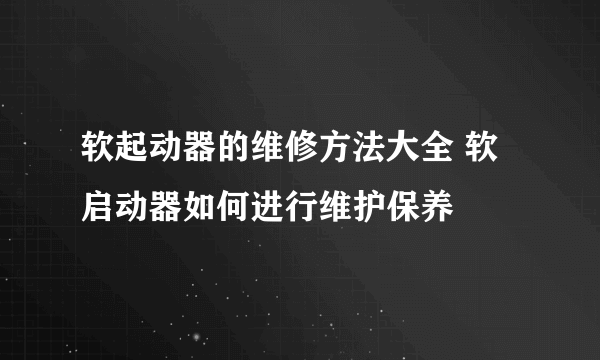 软起动器的维修方法大全 软启动器如何进行维护保养