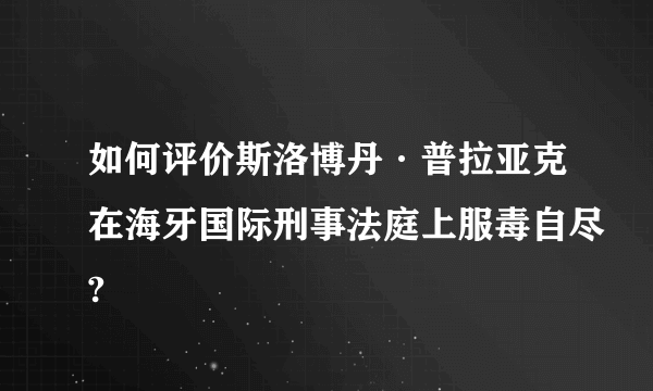 如何评价斯洛博丹·普拉亚克在海牙国际刑事法庭上服毒自尽?