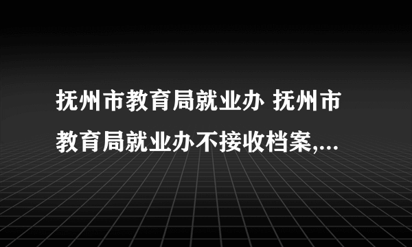 抚州市教育局就业办 抚州市教育局就业办不接收档案,但是报到证写了