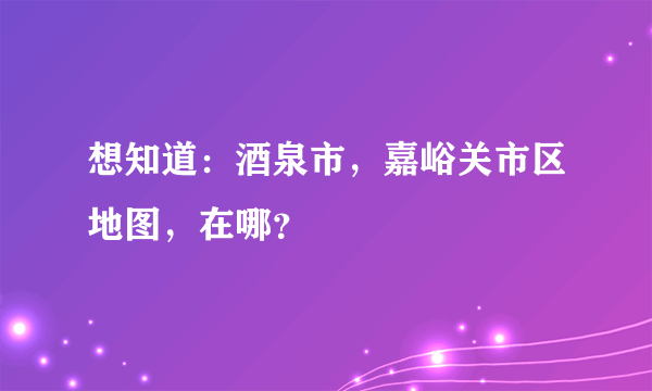 想知道：酒泉市，嘉峪关市区地图，在哪？