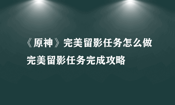 《原神》完美留影任务怎么做 完美留影任务完成攻略