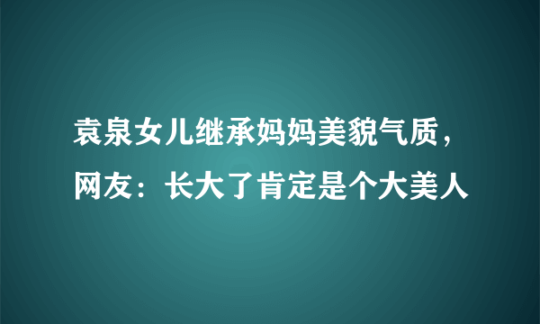 袁泉女儿继承妈妈美貌气质，网友：长大了肯定是个大美人