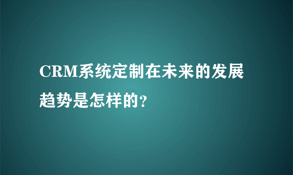 CRM系统定制在未来的发展趋势是怎样的？