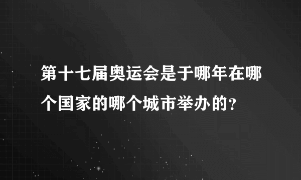 第十七届奥运会是于哪年在哪个国家的哪个城市举办的？