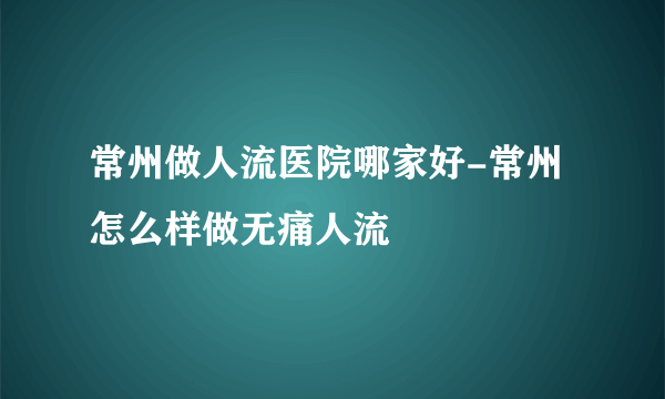 常州做人流医院哪家好-常州怎么样做无痛人流