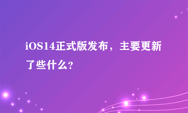 iOS14正式版发布，主要更新了些什么？