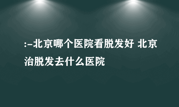 :-北京哪个医院看脱发好 北京治脱发去什么医院