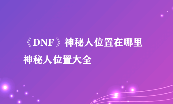 《DNF》神秘人位置在哪里 神秘人位置大全