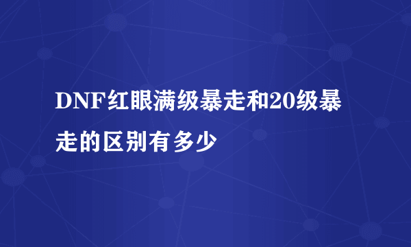 DNF红眼满级暴走和20级暴走的区别有多少