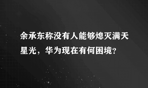 余承东称没有人能够熄灭满天星光，华为现在有何困境？