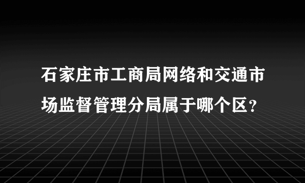 石家庄市工商局网络和交通市场监督管理分局属于哪个区？