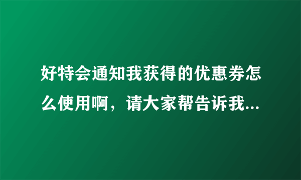 好特会通知我获得的优惠券怎么使用啊，请大家帮告诉我，谢谢。不知道怎么领取