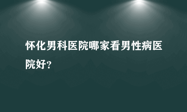 怀化男科医院哪家看男性病医院好？