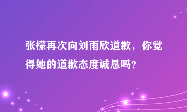 张檬再次向刘雨欣道歉，你觉得她的道歉态度诚恳吗？