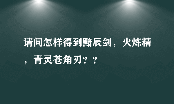 请问怎样得到黯辰剑，火炼精，青灵苍角刃？？