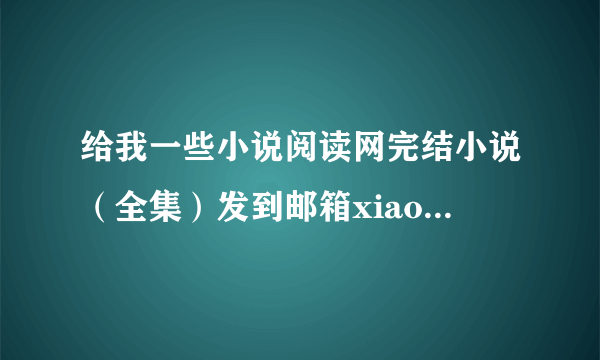 给我一些小说阅读网完结小说（全集）发到邮箱xiaozhuzhuday@163.com，最好是所有的打包在一起了（我发给你