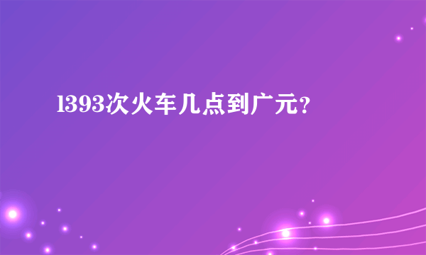 l393次火车几点到广元？