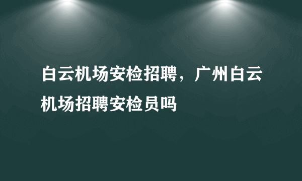 白云机场安检招聘，广州白云机场招聘安检员吗