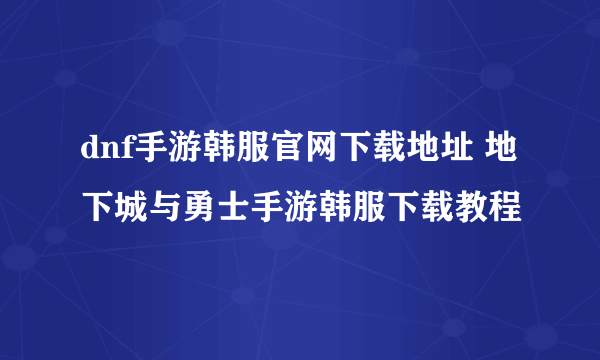 dnf手游韩服官网下载地址 地下城与勇士手游韩服下载教程