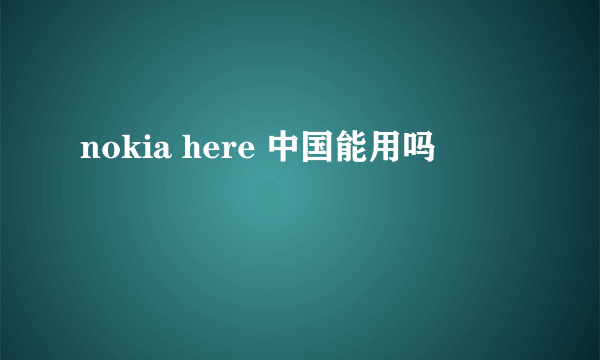 nokia here 中国能用吗