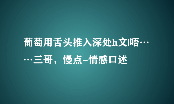 葡萄用舌头推入深处h文|唔……三哥，慢点-情感口述