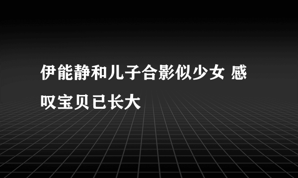 伊能静和儿子合影似少女 感叹宝贝已长大