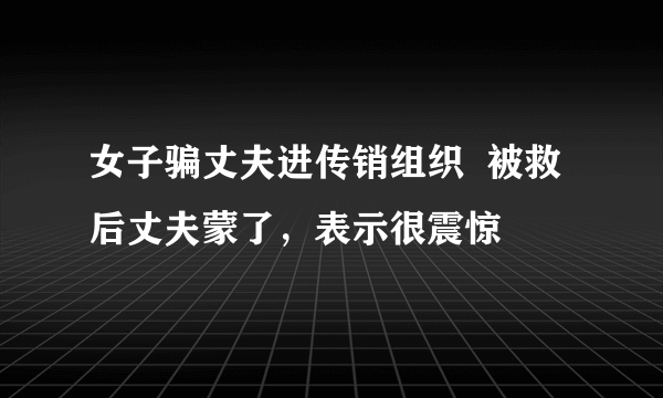 女子骗丈夫进传销组织  被救后丈夫蒙了，表示很震惊