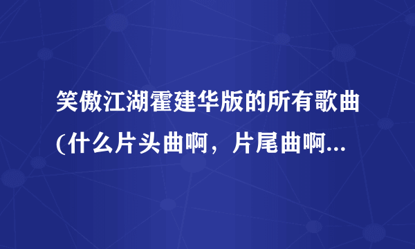 笑傲江湖霍建华版的所有歌曲(什么片头曲啊，片尾曲啊，插曲什么的)？