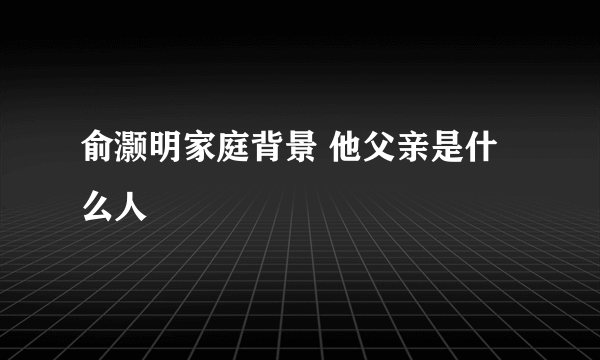 俞灏明家庭背景 他父亲是什么人