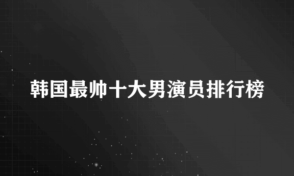 韩国最帅十大男演员排行榜