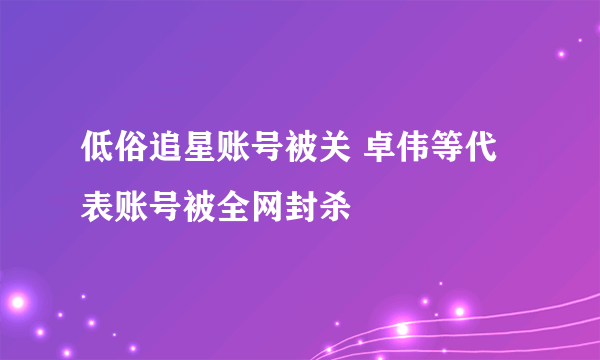 低俗追星账号被关 卓伟等代表账号被全网封杀