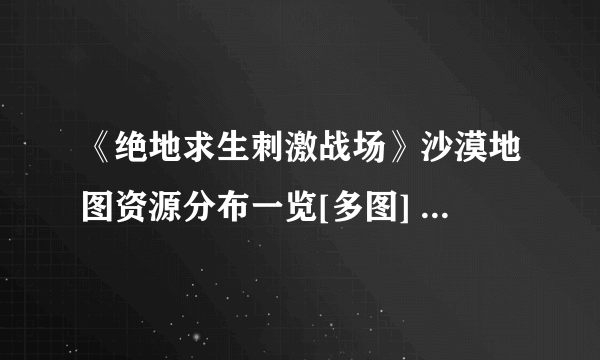 《绝地求生刺激战场》沙漠地图资源分布一览[多图] 沙漠地图哪里资源多