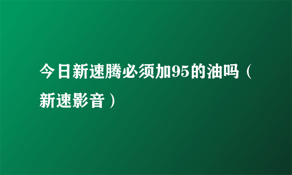 今日新速腾必须加95的油吗（新速影音）