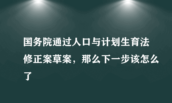 国务院通过人口与计划生育法修正案草案，那么下一步该怎么了