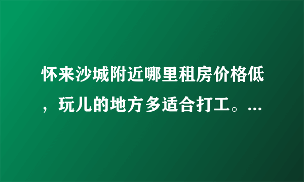 怀来沙城附近哪里租房价格低，玩儿的地方多适合打工。要比北京租房价格低的。但是工资不能太低的？