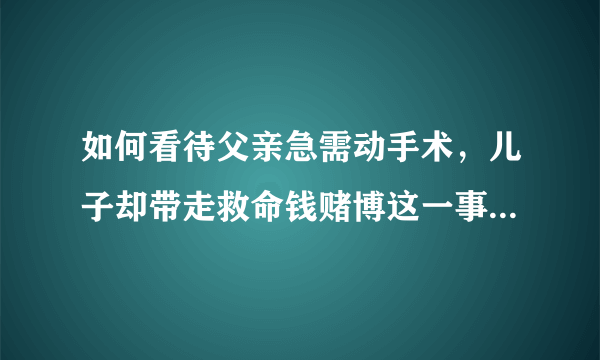 如何看待父亲急需动手术，儿子却带走救命钱赌博这一事件，是什么让儿子做出如此大逆不道的事？