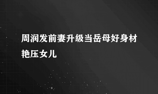 周润发前妻升级当岳母好身材艳压女儿