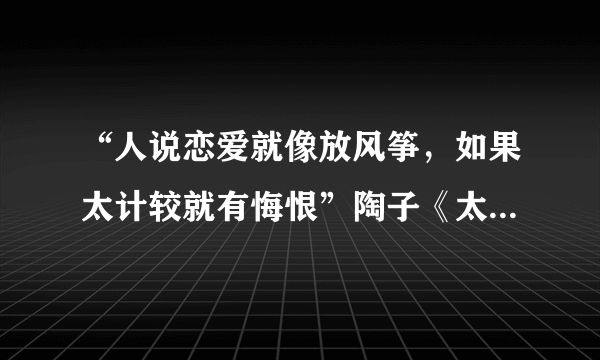 “人说恋爱就像放风筝，如果太计较就有悔恨”陶子《太委屈》中两句歌词？