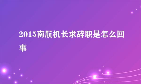 2015南航机长求辞职是怎么回事